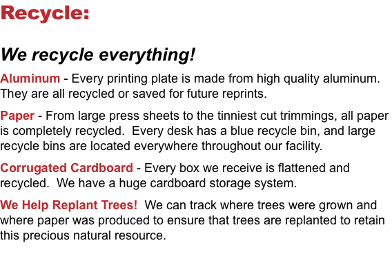 Recycle: We recycle everything! Aluminum - Every printing plate is made from high quality aluminum. They are all recycled or saved for future reprints. Paper - From large press sheets to the tinniest cut trimmings, all paper is completely recycled. Every desk has a blue recycle bin, and large recycle bins are located everywhere throughout our facility. Corrugated Cardboard - Every box we receive is flattened and recycled. We have a huge cardboard storage system. We Help Replant Trees! We can track where trees were grown and where paper was produced to ensure that trees are replanted to retain this precious natural resource.
