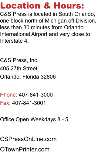 Location & Hours: C&S Press is located in South Orlando, one block north of Michigan off Division, less than 30 minutes from Orlando International Airport and very close to Interstate 4. C&S Press, Inc. 405 27th Street Orlando, Florida 32806 Phone: 407-841-3000 Fax: 407-841-3001 Office Open Weekdays 8 - 5 CSPressOnLine.com OTownPrinter.com