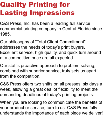 Quality Printing for Lasting Impressions C&S Press, Inc. has been a leading full service commercial printing company in Central Florida since 1985. Our philosophy of "Total Client Commitment" addresses the needs of today’s print buyers. Excellent service, high quality, and quick turn around at a competitive price are all expected. Our staff’s proactive approach to problem solving, combined with superior service, truly sets us apart from the competition. C&S Press offers two shifts on all presses, six days a week, allowing a great deal of flexibility to meet the demanding deadlines of today’s printing projects. When you are looking to communicate the benefits of your product or service, turn to us. C&S Press fully understands the importance of each piece we deliver! 