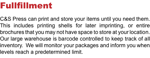 Fullfillment C&S Press can print and store your items until you need them. This includes printing shells for later imprinting, or entire brochures that you may not have space to store at your location. Our large warehouse is barcode controlled to keep track of all inventory. We will monitor your packages and inform you when levels reach a predetermined limit.