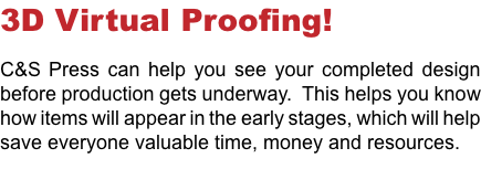 3D Virtual Proofing! C&S Press can help you see your completed design before production gets underway. This helps you know how items will appear in the early stages, which will help save everyone valuable time, money and resources. 