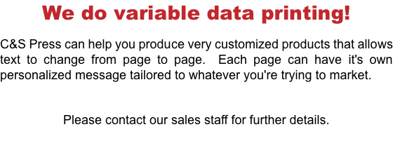 We do variable data printing! C&S Press can help you produce very customized products that allows text to change from page to page. Each page can have it's own personalized message tailored to whatever you're trying to market. Please contact our sales staff for further details.